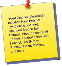 *Hard Enamel (cloisonn), Imitation Hard Enamel (synthetic cloisonn), Stamped Bronze Soft Enamel, Photo Etched Soft Enamel, Stamped Iron Soft Enamel, Silk Screen Printing, Offset Printing, and more.